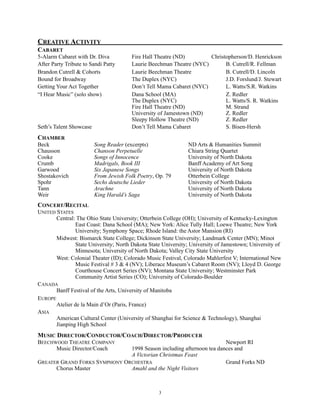 CREATIVE ACTIVITY
CABARET
5-Alarm Cabaret with Dr. Diva Fire Hall Theatre (ND) Christopherson/D. Henrickson
After Party Tribute to Sandi Patty Laurie Beechman Theatre (NYC) B. Cutrell/R. Fellman
Brandon Cutrell & Cohorts Laurie Beechman Theatre B. Cutrell/D. Lincoln
Bound for Broadway The Duplex (NYC) J.D. Forslund/J. Stewart
Getting Your Act Together Don’t Tell Mama Cabaret (NYC) L. Watts/S.R. Watkins
“I Hear Music” (solo show) Dana School (MA) Z. Redler
The Duplex (NYC) L. Watts/S. R. Watkins
Fire Hall Theatre (ND) M. Strand
University of Jamestown (ND) Z. Redler
Sleepy Hollow Theatre (ND) Z. Redler
Seth’s Talent Showcase Don’t Tell Mama Cabaret S. Bisen-Hersh
CHAMBER
Beck Song Reader (excerpts) ND Arts & Humanities Summit
Chausson Chanson Perpetuelle Chiara String Quartet
Cooke Songs of Innocence University of North Dakota
Crumb Madrigals, Book III Banff Academy of Art Song
Garwood Six Japanese Songs University of North Dakota
Shostakovich From Jewish Folk Poetry, Op. 79 Otterbein College
Spohr Sechs deutsche Lieder University of North Dakota
Tann Arachne University of North Dakota
Weir King Harald’s Saga University of North Dakota
CONCERT/RECITAL
UNITED STATES
Central: The Ohio State University; Otterbein College (OH); University of Kentucky-Lexington
East Coast: Dana School (MA); New York: Alice Tully Hall; Loewe Theatre; New York
University; Symphony Space; Rhode Island: the Astor Mansion (RI)
Midwest: Bismarck State College; Dickinson State University; Landmark Center (MN); Minot
State University; North Dakota State University; University of Jamestown; University of
Minnesota; University of North Dakota; Valley City State University
West: Colonial Theater (ID); Colorado Music Festival, Colorado Mahlerfest V; International New
Music Festival # 3 & 4 (NV); Liberace Museum’s Cabaret Room (NV); Lloyd D. George
Courthouse Concert Series (NV); Montana State University; Westminster Park
Community Artist Series (CO); University of Colorado-Boulder
CANADA
Banff Festival of the Arts, University of Manitoba
EUROPE
Atelier de la Main d’Or (Paris, France)
ASIA
American Cultural Center (University of Shanghai for Science & Technology), Shanghai
Jianping High School
MUSIC DIRECTOR/CONDUCTOR/COACH/DIRECTOR/PRODUCER
BEECHWOOD THEATRE COMPANY Newport RI
Music Director/Coach 1998 Season including afternoon tea dances and
A Victorian Christmas Feast
GREATER GRAND FORKS SYMPHONY ORCHESTRA Grand Forks ND
Chorus Master Amahl and the Night Visitors
!3
 