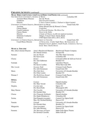 CREATIVE ACTIVITY (continued)
MUSIC DIRECTOR/CONDUCTOR/COACH/DIRECTOR/PRODUCER (continued)
THE OHIO STATE UNIVERSITY, SCHOOL OF MUSIC Columbus OH
Assistant Music Director Into the Woods
Conductor Don Giovanni (scene);
Director L’elisir d’amore (scene); L’Italiani in Algieri (scene)
UNIVERSITY OF NORTH DAKOTA, DEPARTMENT OF MUSIC Grand Forks ND
Assistant Honor Mixed Choir & Women’s Chorus
Chorus Master Cendrillon
Coach/Conductor La Pizza del Destino, The Silver Fox
Chorus Master Down in the Valley
Director A Game of Chance, La fille du régiment (scenes)
Substitute Conductor Allegro, Concert Choir; Varsity Bards
Producer UND Opera Gala (2012, 2013, 2015)
UNIVERSITY OF NORTH DAKOTA, DEPARTMENT OF THEATRE Grand Forks ND
Coach/Music Director A Chorus Line, A Little Night Music, My Generation: An
Original Concert, Quilters, South Pacific, Urinetown, You’re a
Good Man, Charlie Brown
MUSICAL THEATRE
Mrs. John Coleman Drayton Astor’s Beechwood Mansion Beechwood Theatre Company
Dir. Patrick Grimes Newport RI
Narrator Into the Woods The Ohio State University
Dir. Ken Cazan Columbus OH
Chorus Kismet Colorado Gilbert & Sullivan Festival
Dir. Jack Eddleman Boulder CO
Fastrada Pippin Lakeshore Players
Dir. Kevin Lambes White Bear Lake MN
Mrs. Lovett Sweeney Todd Crimson Creek Players
Dir. Job Christenson Grand Forks ND
Maria West Side Story University of Colorado-Boulder
Dir. Polly Liontis Boulder CO
Woman 3 The World Goes Round Crimson Creek Players
Dir. Job Christenson Grand Forks ND
OPERA
Chorus Carmen OperaColumbus
Dir. Marc Verzatt Columbus OH
Despina Così fan tutte Opera 101
Dir. David Roth Minneapolis MN
Mary Warren The Crucible University of Colorado-Boulder
Dir. Kuniaki Hata Boulder CO
Chorus Der Fliegende Holländer OperaColumbus
Dir. Dejan Miladinovic Columbus OH
Norina Don Pasquale (excerpts) Central City Opera Guild
Mus. Dir. Richard Boldrey Denver CO
Nanetta Falstaff University of Colorado-Boulder
Dir. Kuniaki Hata Boulder CO
Marguerite Faust (excerpts) Central City Opera Guild
Dir. John Moriarty Denver CO
Susanna The Marriage of Figaro Idaho Falls Opera Theatre
Dir. Kristine Ciesinski Idaho Falls ID
!4
 