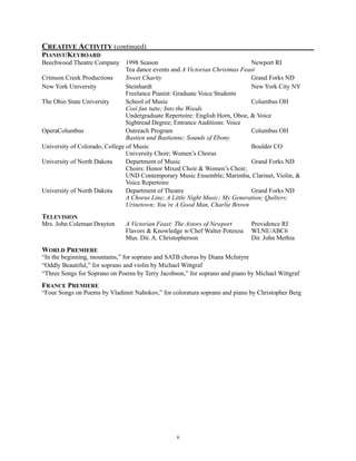 CREATIVE ACTIVITY (continued)
PIANIST/KEYBOARD
Beechwood Theatre Company 1998 Season Newport RI
Tea dance events and A Victorian Christmas Feast
Crimson Creek Productions Sweet Charity Grand Forks ND
New York University Steinhardt New York City NY
Freelance Pianist: Graduate Voice Students
The Ohio State University School of Music Columbus OH
Così fan tutte; Into the Woods
Undergraduate Repertoire: English Horn, Oboe, & Voice
Sightread Degree; Entrance Auditions: Voice
OperaColumbus Outreach Program Columbus OH
Bastien und Bastienne; Sounds of Ebony
University of Colorado, College of Music Boulder CO
University Choir; Women’s Chorus
University of North Dakota Department of Music Grand Forks ND
Choirs: Honor Mixed Choir & Women’s Choir;
UND Contemporary Music Ensemble; Marimba, Clarinet, Violin, &
Voice Repertoire
University of North Dakota Department of Theatre Grand Forks ND
A Chorus Line; A Little Night Music; My Generation; Quilters;
Urinetown; You’re A Good Man, Charlie Brown
TELEVISION
Mrs. John Coleman Drayton A Victorian Feast: The Astors of Newport Providence RI
Flavors & Knowledge w/Chef Walter Potenza WLNE/ABC6
Mus. Dir. A. Christopherson Dir. John Methia
WORLD PREMIERE
“In the beginning, mountains,” for soprano and SATB chorus by Diana McIntyre
“Oddly Beautiful,” for soprano and violin by Michael Wittgraf
“Three Songs for Soprano on Poems by Terry Jacobson,” for soprano and piano by Michael Wittgraf
FRANCE PREMIERE
“Four Songs on Poems by Vladimir Nabokov,” for coloratura soprano and piano by Christopher Berg 
!6
 