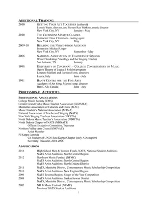 ADDITIONAL TRAINING
2010 GETTING YOUR ACT TOGETHER (cabaret)
Lennie Watts, director, and Steven Ray Watkins, music director
New York City, NY January - May
2010 THE CLEMMONS MASTER CLASSES
Instructor: Dave Clemmons, casting agent
New York City, NY May
2009-10 BUILDING THE NERVE-PROOF AUDITION
Instructor: Michael Unger
New York City, NY September - May
2006 NATIONAL ASSOCIATION OF TEACHERS OF SINGING
Winter Workshop: Vocology and the Singing Teacher
San Antonio, TX January
1998 UNIVERSITY OF CINCINNATI – COLLEGE CONSERVATORY OF MUSIC
Opera Theatre of Lucca: I Soloisti program
Lorenzo Malfatti and Barbara Honn, directors
Lucca, Italy June - July
1991 BANFF CENTRE FOR THE FINE ARTS
Academy of Art Song, Martin Isepp, director
Banff, AB, Canada June - July
PROFESSIONAL ACTIVITIES
PROFESSIONAL ASSOCIATIONS
College Music Society (CMS)
Greater Grand Forks Music Teacher Association (GGFMTA)
Manhattan Association of Cabarets and Clubs (MAC)
Music Teacher’s National Association (MTNA)
National Association of Teachers of Singing (NATS)
New York Singing Teachers Association (NYSTA)
North Dakota Music Teacher’s Association (NDMTA)
North Dakota Chapter of NATS (NDNATS)
Offices: Executive Committee, Treasurer
Northern Valley Arts Council (NOVAC)
Artist Member
Pi Kappa Lambda
Co-founder of UND’s Iota Kappa Chapter (only ND chapter)
Secretary-Treasurer, 2004-2006
ADJUDICATIONS
2016 High School Men & Women Finals, NATS, National Student Auditions
NATS Artist Auditions, North Central Region
2012 Northeast Music Festival (NFMC)
NATS Artist Auditions, North Central Region
NATS Artist Auditions, North Dakota District
2011 NATS, Manitoba District, Contemporary Music Scholarship Competition
2010 NATS Artist Auditions, New England Region
2009 NATS Texoma Region, Singer of the Year Competition
2008 NATS Artist Auditions, Saskatchewan District
NATS, Manitoba District, Contemporary Music Scholarship Competition
2007 ND Jr Music Festival (NFMC)
Montana NATS Student Auditions 
!7
 