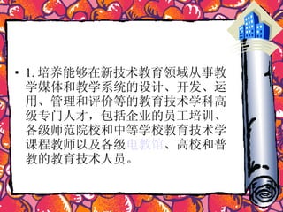 1. 培养能够在新技术教育领域从事教学媒体和教学系统的设计、开发、运用、管理和评价等的教育技术学科高级专门人才，包括企业的员工培训、各级师范院校和中等学校教育技术学课程教师以及各级 电教馆 、高校和普教的教育技术人员。  