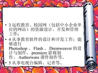 3 远程教育、校园网（包括中小企业单位的网站）的资源设计、开发和管理工作； 4 从事教育软件的设计和开发工作；能够进行 Photoshop 、 Flash 、 Dremweaver 的设计与制作、 premiere 影视制作、 Authorware 课件制作等。  5 从事电视台编辑、记者等。  