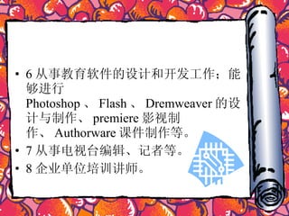 6 从事教育软件的设计和开发工作；能够进行 Photoshop 、 Flash 、 Dremweaver 的设计与制作、 premiere 影视制作、 Authorware 课件制作等。  7 从事电视台编辑、记者等。  8 企业单位培训讲师。 