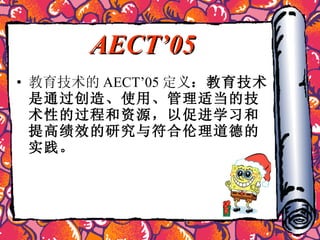 AECT’05 教育技术的 AECT’05 定义 ：教育技术是通过创造、使用、管理适当的技术性的过程和资源，以促进学习和提高绩效的研究与符合伦理道德的实践。   