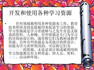 开发和使用各种学习资源   　　任何领域都利用各种资源来工作，教育技术所涉及的是能被用来促进学习的资源。学习资源就是学习者能够与之发生有意义联系的资料、人和物。有些资源是专门为学习的目的而设计的，通常称它们为教材或教学资源。另外有些资源是为其他目的所设计，而能为学习者所利用的，可以称它们为 现实世界 的资源。无论是设计的或被利用的学习资源都具有五种形态，即人员、资料、 设备 、活动和环境。  