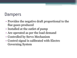Dampers
• Provides the negative draft proportional to the
flue gases produced
• Installed at the outlet of pump
• Are operated as per the load demand
• Controlled by Servo Mechanism
• Control signal is calibrated with Electro
Governing System
 