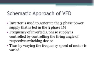 Schematic Approach of VFD
• Inverter is used to generate the 3 phase power
supply that is fed in the 3 phase IM
• Frequency of inverted 3 phase supply is
controlled by controlling the firing angle of
respective switching device
• Thus by varying the frequency speed of motor is
varied
 