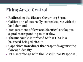 Firing Angle Control
• Redirecting the Electro Governing Signal
• Calibration of externally excited source with the
load demand
• Measurement of flow and electrical analogous
signal corresponding to that flow
• Thermocouple interfaced with RTD’s in a
balanced bridged circuit
• Capacitive transducer that responds against the
flow and density
• PLC interfacing with the Load Curve Response
 