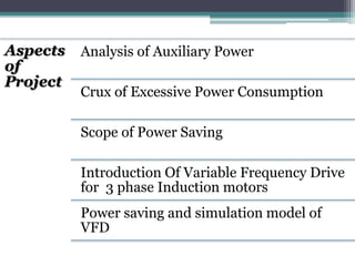 Aspects
of
Project
Analysis of Auxiliary Power
Crux of Excessive Power Consumption
Scope of Power Saving
Introduction Of Variable Frequency Drive
for 3 phase Induction motors
Power saving and simulation model of
VFD
 