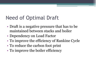 Need of Optimal Draft
• Draft is a negative pressure that has to be
maintained between stacks and boiler
• Dependency on Load Factor
• To improve the efficiency of Rankine Cycle
• To reduce the carbon foot print
• To improve the boiler efficiency
 