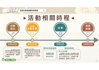 11
惜食料理食譜暨教案甄選
即日起至6月30日
中午12時00分止以檔案
上傳時間為憑，逾期不
予受理。
6月30日
初賽
報名
8月15日
公告
決賽名單
8月15日將於本甄
選 活 動 網 頁 及 環 保 署
「環境教育友你友我」
FB社團原貼文下方留言
公布。
9月5日
決 賽
惜食料理食譜組
9月5日
採現場烹飪
惜食教案組
自8月15日至9月5日
中午12時00分止，以檔案上傳
時間為憑，逾期不予受理。
活 動 相 關 時 程
影片收件時間
10月2日
頒獎
典禮
 