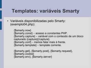 Templates: variáveis Smarty Variáveis disponibilizadas pelo Smarty: (exemplo04.php): {$smarty.now} {$smarty.const}  –  acesso a constantes PHP. {$smarty.capture}  –  variável com o conteúdo de um bloco capturado {capture}{/capture}. {$smarty.conf}  –  iremos falar mais à frente. {$smarty.template}  –  template corrente. {$smarty.get}, {$smarty.post}, {$smarty.request}, {$smarty.cookie} {$smarty.env}, {$smarty.server} 