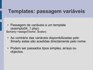 Templates: passagem variáveis Passagem de variáveis a um template (exemplo04_1.php): $smarty->assign('nome', $valor); Ao contrário das variáveis disponibilizadas pelo Smarty estas são acedidas directamente pelo nome. Podem ser passados tipos simples, arrays ou objectos. 