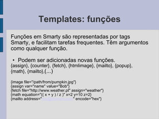 Templates: funções Funções em Smarty são representadas por tags Smarty, e facilitam tarefas frequentes. Têm argumentos como qualquer função. Podem ser adicionadas novas funções. {assign}, {counter}, {fetch}, {htmlimage}, {mailto}, {popup}, {math}, {mailto}, (...) {image file="/path/from/pumpkin.jpg"} {assign var="name" value="Bob"} {fetch file="http://www.weather.pt" assign="weather"} {math equation="(( x + y ) / z )" x=2 y=10 z=2} {mailto address=" [email_address] " encode="hex"} 