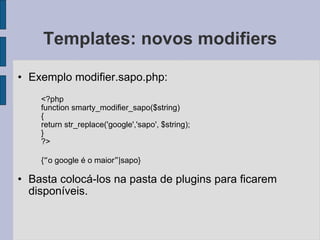 Templates: novos modifiers Exemplo modifier.sapo.php: <?php function smarty_modifier_sapo($string) { return str_replace('google','sapo', $string); } ?> { “ o google é o maior ” |sapo} Basta colocá-los na pasta de plugins para ficarem disponíveis. 