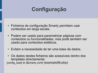 Configuração Ficheiros de configuração Smarty permitem usar conteúdos em larga escala. Podem ser usado para parametrizar páginas com conteúdos ou funcionalidades, mas pode também ser usado para conteúdos estáticos. Evitam a necessidade de ter uma base de dados. Os dados destes ficheiros são acessíveis dentro dos templates directamente:  {config_load}  e  {$smarty.conf}  (exemplo06.php) 
