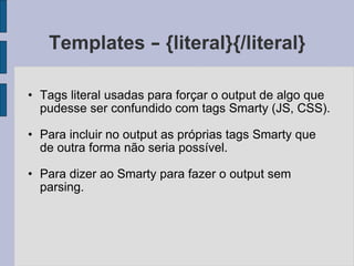 Templates  –  {literal}{/literal} Tags literal usadas para forçar o output de algo que pudesse ser confundido com tags Smarty (JS, CSS). Para incluir no output as próprias tags Smarty que de outra forma não seria possível. Para dizer ao Smarty para fazer o output sem parsing. 