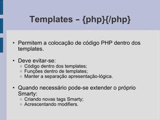 Templates  –  {php}{/php} Permitem a colocação de código PHP dentro dos templates. Deve evitar-se: Código dentro dos templates; Funções dentro de templates; Manter a separação apresentação-lógica. Quando necessário pode-se extender o próprio Smarty: Criando novas tags Smarty; Acrescentando modifiers. 
