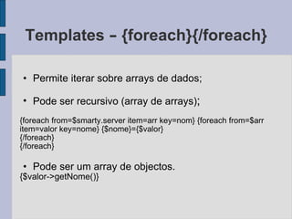 Templates  –  {foreach}{/foreach} Permite iterar sobre arrays de dados; Pode ser recursivo (array de arrays) ; {foreach from=$smarty.server item=arr key=nom} {foreach from=$arr item=valor key=nome} {$nome}={$valor} {/foreach} {/foreach} Pode ser um array de objectos. {$valor->getNome()} 