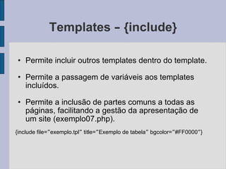 Templates  –  {include} Permite incluir outros templates dentro do template. Permite a passagem de variáveis aos templates incluídos. Permite a inclusão de partes comuns a todas as páginas, facilitando a gestão da apresentação de um site (exemplo07.php). {include file= ” exemplo.tpl ”  title= ” Exemplo de tabela ”  bgcolor= ” #FF0000 ” } 