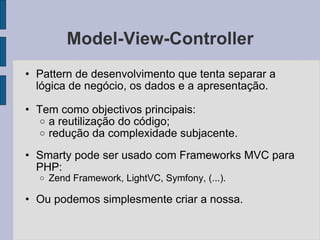 Model-View-Controller Pattern de desenvolvimento que tenta separar a lógica de negócio, os dados e a apresentação. Tem como objectivos principais: a reutilização do código; redução da complexidade subjacente. Smarty pode ser usado com Frameworks MVC para PHP: Zend Framework, LightVC, Symfony, (...). Ou podemos simplesmente criar a nossa. 