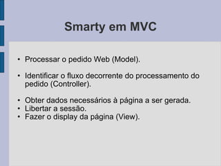 Smarty em MVC Processar o pedido Web (Model). Identificar o fluxo decorrente do processamento do pedido (Controller). Obter dados necessários à página a ser gerada. Libertar a sessão. Fazer o display da página (View). 