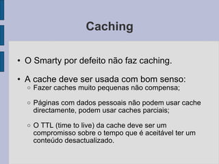 Caching O Smarty por defeito não faz caching. A cache deve ser usada com bom senso: Fazer caches muito pequenas não compensa; Páginas com dados pessoais não podem usar cache directamente, podem usar caches parciais; O TTL (time to live) da cache deve ser um compromisso sobre o tempo que é aceitável ter um conteúdo desactualizado. 