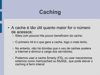 Caching A cache é tão útil quanto maior for o número de acessos: Sites com poucos hits pouco beneficiam da cache; O primeiro hit é o que gera a cache, logo o mais lento; No entanto, não há dúvidas que o uso de caches acelera a Internet e diminui a carga dos servidores; Podemos usar a cache Smarty (FS), ou usar mecanismos externos como memcached ou MySQL, que pode elevar o caching à farm inteira! 