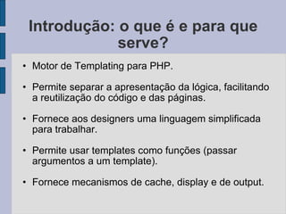Introdução: o que é e para que serve? Motor de Templating para PHP. Permite separar a apresentação da lógica, facilitando a reutilização do código e das páginas. Fornece aos designers uma linguagem simplificada para trabalhar. Permite usar templates como funções (passar argumentos a um template). Fornece mecanismos de cache, display e de output. 