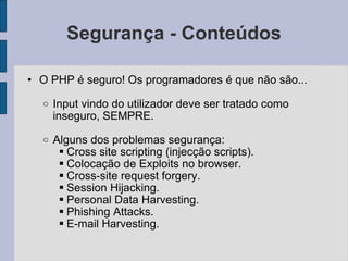 Segurança - Conteúdos O PHP é seguro! Os programadores é que não são... Input vindo do utilizador deve ser tratado como inseguro, SEMPRE. Alguns dos problemas segurança: Cross site scripting (injecção scripts). Colocação de Exploits no browser. Cross-site request forgery. Session Hijacking. Personal Data Harvesting. Phishing Attacks. E-mail Harvesting. 