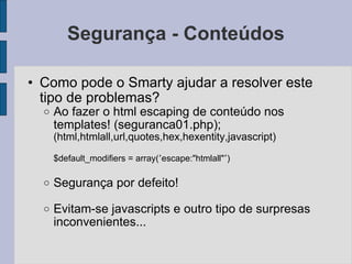 Segurança - Conteúdos Como pode o Smarty ajudar a resolver este tipo de problemas? Ao fazer o html escaping de conteúdo nos templates! (seguranca01.php); (html,htmlall,url,quotes,hex,hexentity,javascript) $default_modifiers = array( ’ escape:"htmlall" ’ ) Segurança por defeito! Evitam-se javascripts e outro tipo de surpresas inconvenientes... 
