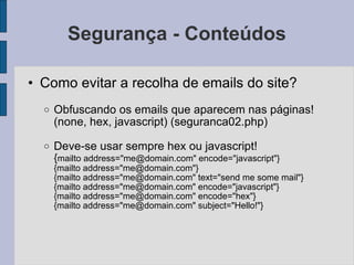 Segurança - Conteúdos Como evitar a recolha de emails do site? Obfuscando os emails que aparecem nas páginas! (none, hex, javascript) (seguranca02.php) Deve-se usar sempre hex ou javascript! { mailto address="me@domain.com" encode="javascript"} {mailto address="me@domain.com"} {mailto address="me@domain.com" text="send me some mail"} {mailto address="me@domain.com" encode="javascript"} {mailto address="me@domain.com" encode="hex"} {mailto address="me@domain.com" subject="Hello!"} 