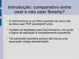 Introdução: comparativo entre usar e não usar Smarty? O OsCommerce é um MAU exemplo de como não se deve usar PHP (exemplo01.php). Vendem-se templates para OsCommerce, nos quais a lógica da aplicação é completamente subvertida. Tal subversão acontece porque não houve uma separação código-apresentação. 