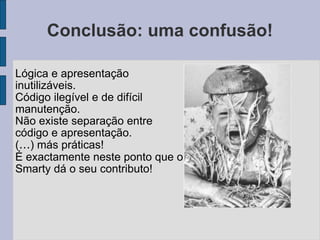 Conclusão: uma confusão! Lógica e apresentação inutilizáveis. Código ilegível e de difícil manutenção. Não existe separação entre código e apresentação. ( … ) más práticas! É exactamente neste ponto que o Smarty dá o seu contributo! 
