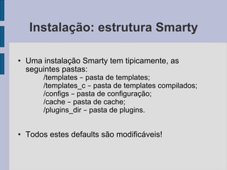 Instalação: estrutura Smarty Uma instalação Smarty tem tipicamente, as seguintes pastas: /templates  –  pasta de templates; /templates_c  –  pasta de templates compilados; /configs  –  pasta de configuração; /cache  –  pasta de cache; /plugins_dir  –  pasta de plugins. Todos estes defaults são modificáveis! 