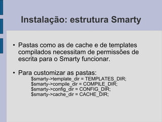 Instalação: estrutura Smarty Pastas como as de cache e de templates compilados necessitam de permissões de escrita para o Smarty funcionar. Para customizar as pastas: $smarty->template_dir = TEMPLATES_DIR; $smarty->compile_dir = COMPILE_DIR; $smarty->config_dir = CONFIG_DIR; $smarty->cache_dir = CACHE_DIR; 