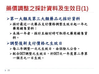 藥價調整之採計資料及生效日(1)
23
➢第一大類及第三大類藥品之採計資料
➢ 採計最近一次藥品支付價格調整生效日起一年之
藥商銷售資料；
➢ 未滿一年者，採計至檢討時可取得之藥商銷售資
料。
➢調整後新支付價格之生效日
➢ 每二年調整一次之生效日，由保險人公告。
➢ 配合DET調整之生效日，於DET次一年度第二季第
一個月之一日生效。
 
