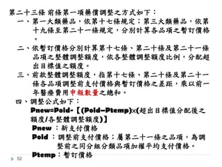 52
第二十三條 前條第一項藥價調整之方式如下︰
一、第一大類藥品，依第十七條規定；第三大類藥品，依第
十九條至第二十一條規定，分別計算各品項之暫訂價格
。
二、依暫訂價格分別計算第十七條、第二十條及第二十一條
品項之整體調整額度，依各整體調整額度比例，分配超
出目標值之額度。
三、前款整體調整額度，指第十七條、第二十條及第二十一
條各品項調整前支付價格與暫訂價格之差距，乘以前一
年醫療費用申報數量之總和。
四、調整公式如下：
Pnew=Pold-【(Pold–Ptemp)×(超出目標值分配後之
額度/各整體調整額度)】
Pnew ：新支付價格
Pold ：調整前支付價格；屬第二十一條之品項，為調
整前之同分組分類品項加權平均支付價格。
Ptemp：暫訂價格
 