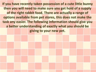 If you have recently taken possession of a cute little bunny
 then you will need to make sure you get hold of a supply
    of the right rabbit food. There are actually a range of
 options available from pet stores, this does not make the
task any easier. The following information should give you
    a better understanding of exactly what you should be
                    giving to your new pet.
 