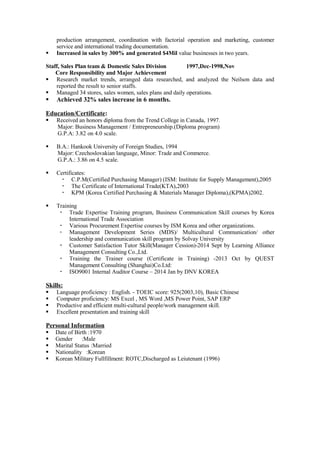 production arrangement, coordination with factorial operation and marketing, customer
service and international trading documentation.
 Increased in sales by 300% and generated $4Mil value businesses in two years.
Staff, Sales Plan team & Domestic Sales Division 1997,Dec-1998,Nov
Core Responsibility and Major Achievement
 Research market trends, arranged data researched, and analyzed the Neilson data and
reported the result to senior staffs.
 Managed 34 stores, sales women, sales plans and daily operations.
 Achieved 32% sales increase in 6 months.
Education/Certificate:
 Received an honors diploma from the Trend College in Canada, 1997.
Major: Business Management / Entrepreneurship.(Diploma program)
G.P.A: 3.82 on 4.0 scale.
 B.A.: Hankook University of Foreign Studies, 1994
Major: Czechoslovakian language, Minor: Trade and Commerce.
G.P.A.: 3.86 on 4.5 scale.
 Certificates:
 C.P.M(Certified Purchasing Manager) (ISM: Institute for Supply Management),2005
 The Certificate of International Trade(KTA),2003
 KPM (Korea Certified Purchasing & Materials Manager Diploma),(KPMA)2002.
 Training
 Trade Expertise Training program, Business Communication Skill courses by Korea
International Trade Association
 Various Procurement Expertise courses by ISM Korea and other organizations.
 Management Development Series (MDS)/ Multicultural Communication/ other
leadership and communication skill program by Solvay University
 Customer Satisfaction Tutor Skill(Manager Cession)-2014 Sept by Learning Alliance
Management Consulting Co.,Ltd.
 Training the Trainer course (Certificate in Training) -2013 Oct by QUEST
Management Consulting (Shanghai)Co.Ltd:
 ISO9001 Internal Auditor Course – 2014 Jan by DNV KOREA
Skills:
 Language proficiency : English. - TOEIC score: 925(2003,10), Basic Chinese
 Computer proficiency: MS Excel , MS Word ,MS Power Point, SAP ERP
 Productive and efficient multi-cultural people/work management skill.
 Excellent presentation and training skill
Personal Information
 Date of Birth :1970
 Gender :Male
 Marital Status :Married
 Nationality :Korean
 Korean Military Fullfillment: ROTC,Discharged as Leiutenant (1996)
 