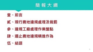 簡 報 大 綱
壹、前言
貳、現行農地違規處理及裁罰
參、違規工廠處理作業盤點
肆、遏止農地違規精進作為
伍、結語
1
 