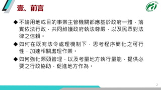 壹、前言
2
不論用地或目的事業主管機關都應基於政府一體，落
實依法行政，共同維護政府執法尊嚴，以及民眾對法
律之信賴。
如何在既有法令處理機制下，思考程序簡化之可行
性，加速相關處理作業。
如何強化源頭管理，以及考量地方執行量能，提供必...