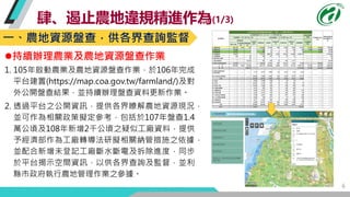 6
肆、遏止農地違規精進作為(1/3)
持續辦理農業及農地資源盤查作業
1. 105年啟動農業及農地資源盤查作業，於106年完成
平台建置(https://map.coa.gov.tw/farmland/)及對
外公開盤查結果，並持續辦理盤查...