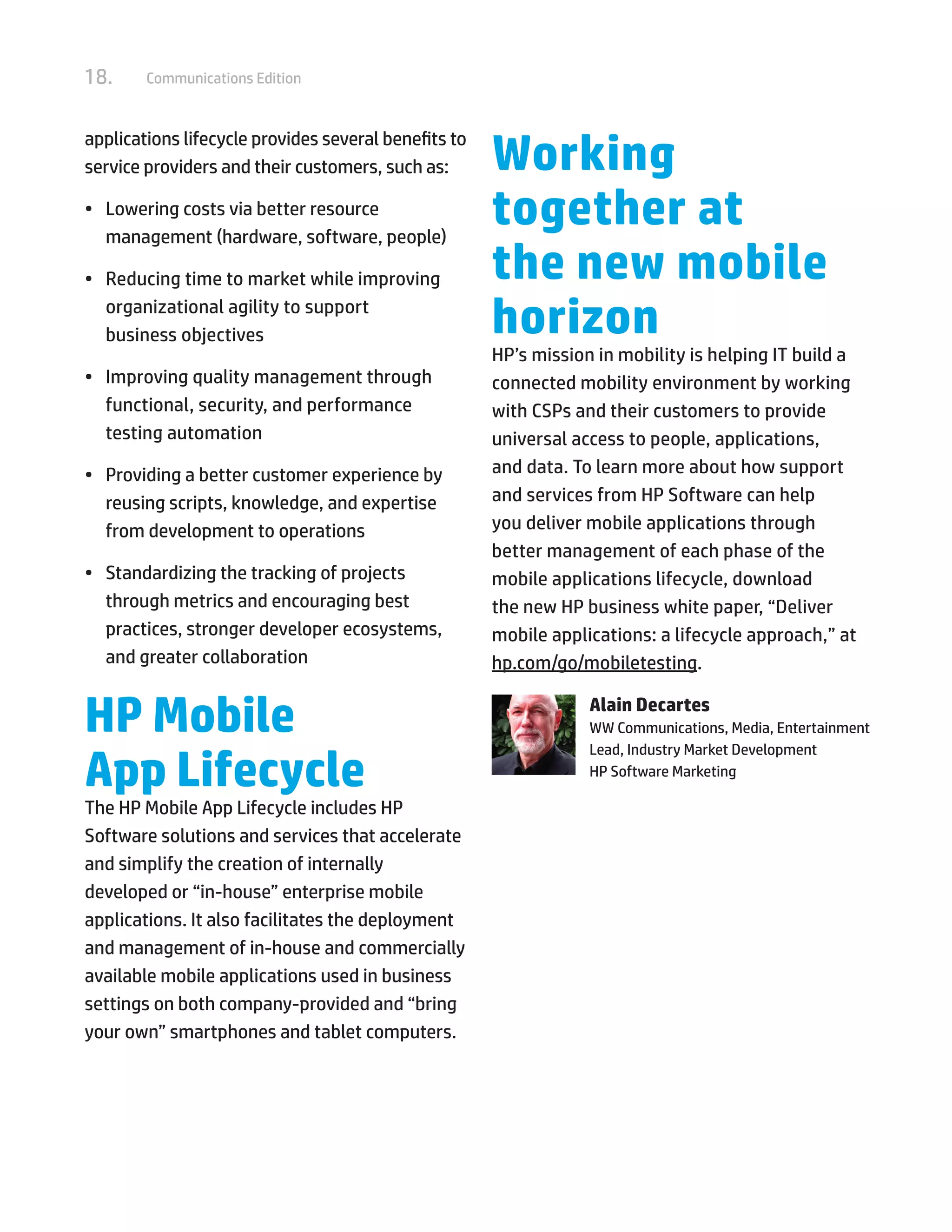18. Communications Edition
applications lifecycle provides several benefits to
service providers and their customers, such as:
•	 Lowering costs via better resource
management (hardware, software, people)
•	 Reducing time to market while improving
organizational agility to support
business objectives
•	 Improving quality management through
functional, security, and performance
testing automation
•	 Providing a better customer experience by
reusing scripts, knowledge, and expertise
from development to operations
•	 Standardizing the tracking of projects
through metrics and encouraging best
practices, stronger developer ecosystems,
and greater collaboration
HP Mobile
App Lifecycle
The HP Mobile App Lifecycle includes HP
Software solutions and services that accelerate
and simplify the creation of internally
developed or “in-house” enterprise mobile
applications. It also facilitates the deployment
and management of in-house and commercially
available mobile applications used in business
settings on both company-provided and “bring
your own” smartphones and tablet computers.
Working
together at
the new mobile
horizon
HP’s mission in mobility is helping IT build a
connected mobility environment by working
with CSPs and their customers to provide
universal access to people, applications,
and data. To learn more about how support
and services from HP Software can help
you deliver mobile applications through
better management of each phase of the
mobile applications lifecycle, download
the new HP business white paper, “Deliver
mobile applications: a lifecycle approach,” at
hp.com/go/mobiletesting.
Alain Decartes
WW Communications, Media, Entertainment
Lead, Industry Market Development
HP Software Marketing
 