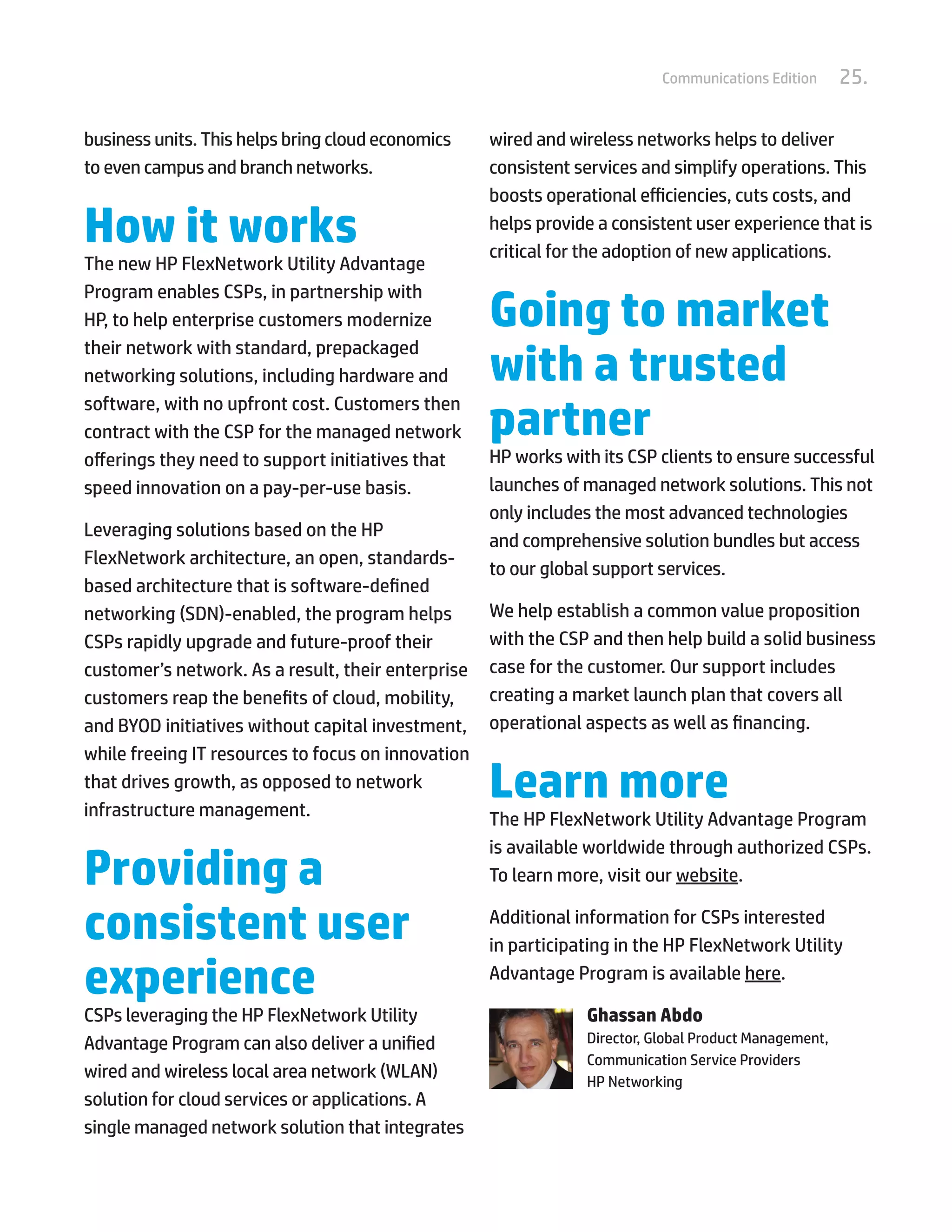 25.Communications Edition
business units. This helps bring cloud economics
to even campus and branch networks.
How it works
The new HP FlexNetwork Utility Advantage
Program enables CSPs, in partnership with
HP, to help enterprise customers modernize
their network with standard, prepackaged
networking solutions, including hardware and
software, with no upfront cost. Customers then
contract with the CSP for the managed network
offerings they need to support initiatives that
speed innovation on a pay-per-use basis.
Leveraging solutions based on the HP
FlexNetwork architecture, an open, standards-
based architecture that is software-defined
networking (SDN)-enabled, the program helps
CSPs rapidly upgrade and future-proof their
customer’s network. As a result, their enterprise
customers reap the benefits of cloud, mobility,
and BYOD initiatives without capital investment,
while freeing IT resources to focus on innovation
that drives growth, as opposed to network
infrastructure management.
Providing a
consistent user
experience
CSPs leveraging the HP FlexNetwork Utility
Advantage Program can also deliver a unified
wired and wireless local area network (WLAN)
solution for cloud services or applications. A
single managed network solution that integrates
wired and wireless networks helps to deliver
consistent services and simplify operations. This
boosts operational efficiencies, cuts costs, and
helps provide a consistent user experience that is
critical for the adoption of new applications.
Going to market
with a trusted
partner
HP works with its CSP clients to ensure successful
launches of managed network solutions. This not
only includes the most advanced technologies
and comprehensive solution bundles but access
to our global support services.
We help establish a common value proposition
with the CSP and then help build a solid business
case for the customer. Our support includes
creating a market launch plan that covers all
operational aspects as well as financing.
Learn more
The HP FlexNetwork Utility Advantage Program
is available worldwide through authorized CSPs.
To learn more, visit our website.
Additional information for CSPs interested
in participating in the HP FlexNetwork Utility
Advantage Program is available here.
Ghassan Abdo
Director, Global Product Management,
Communication Service Providers
HP Networking
 