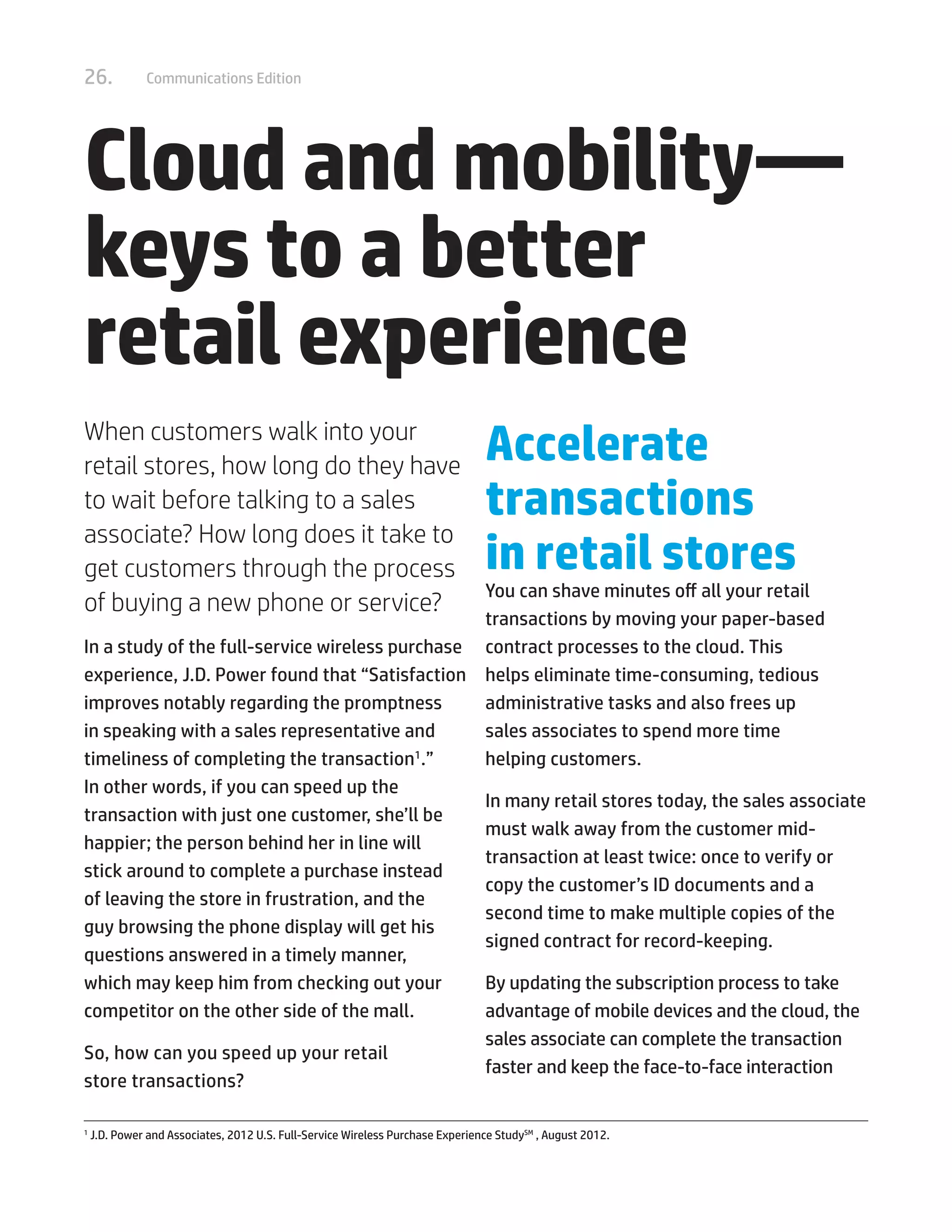 26. Communications Edition
Cloud and mobility—
keys to a better
retail experience
When customers walk into your
retail stores, how long do they have
to wait before talking to a sales
associate? How long does it take to
get customers through the process
of buying a new phone or service?
In a study of the full-service wireless purchase
experience, J.D. Power found that “Satisfaction
improves notably regarding the promptness
in speaking with a sales representative and
timeliness of completing the transaction1
.”
In other words, if you can speed up the
transaction with just one customer, she’ll be
happier; the person behind her in line will
stick around to complete a purchase instead
of leaving the store in frustration, and the
guy browsing the phone display will get his
questions answered in a timely manner,
which may keep him from checking out your
competitor on the other side of the mall.
So, how can you speed up your retail
store transactions?
Accelerate
transactions
in retail stores
You can shave minutes off all your retail
transactions by moving your paper-based
contract processes to the cloud. This
helps eliminate time-consuming, tedious
administrative tasks and also frees up
sales associates to spend more time
helping customers.
In many retail stores today, the sales associate
must walk away from the customer mid-
transaction at least twice: once to verify or
copy the customer’s ID documents and a
second time to make multiple copies of the
signed contract for record-keeping.
By updating the subscription process to take
advantage of mobile devices and the cloud, the
sales associate can complete the transaction
faster and keep the face-to-face interaction
1	
J.D. Power and Associates, 2012 U.S. Full-Service Wireless Purchase Experience StudySM
, August 2012.
 