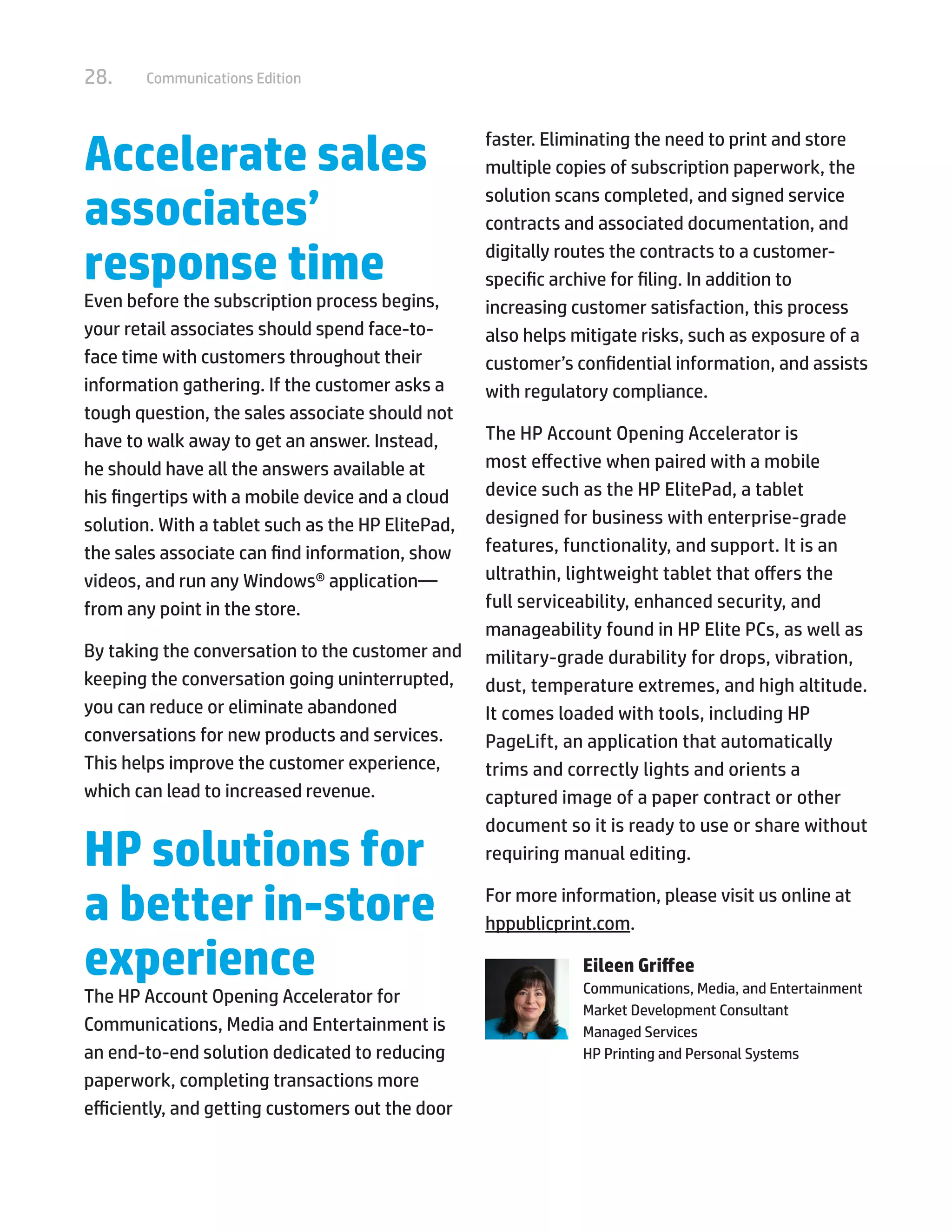 28. Communications Edition
Accelerate sales
associates’
response time
Even before the subscription process begins,
your retail associates should spend face-to-
face time with customers throughout their
information gathering. If the customer asks a
tough question, the sales associate should not
have to walk away to get an answer. Instead,
he should have all the answers available at
his fingertips with a mobile device and a cloud
solution. With a tablet such as the HP ElitePad,
the sales associate can find information, show
videos, and run any Windows® application—
from any point in the store.
By taking the conversation to the customer and
keeping the conversation going uninterrupted,
you can reduce or eliminate abandoned
conversations for new products and services.
This helps improve the customer experience,
which can lead to increased revenue.
HP solutions for
a better in-store
experience
The HP Account Opening Accelerator for
Communications, Media and Entertainment is
an end-to-end solution dedicated to reducing
paperwork, completing transactions more
efficiently, and getting customers out the door
faster. Eliminating the need to print and store
multiple copies of subscription paperwork, the
solution scans completed, and signed service
contracts and associated documentation, and
digitally routes the contracts to a customer-
specific archive for filing. In addition to
increasing customer satisfaction, this process
also helps mitigate risks, such as exposure of a
customer’s confidential information, and assists
with regulatory compliance.
The HP Account Opening Accelerator is
most effective when paired with a mobile
device such as the HP ElitePad, a tablet
designed for business with enterprise-grade
features, functionality, and support. It is an
ultrathin, lightweight tablet that offers the
full serviceability, enhanced security, and
manageability found in HP Elite PCs, as well as
military-grade durability for drops, vibration,
dust, temperature extremes, and high altitude.
It comes loaded with tools, including HP
PageLift, an application that automatically
trims and correctly lights and orients a
captured image of a paper contract or other
document so it is ready to use or share without
requiring manual editing.
For more information, please visit us online at
hppublicprint.com.
Eileen Griffee
Communications, Media, and Entertainment
Market Development Consultant
Managed Services
HP Printing and Personal Systems
 