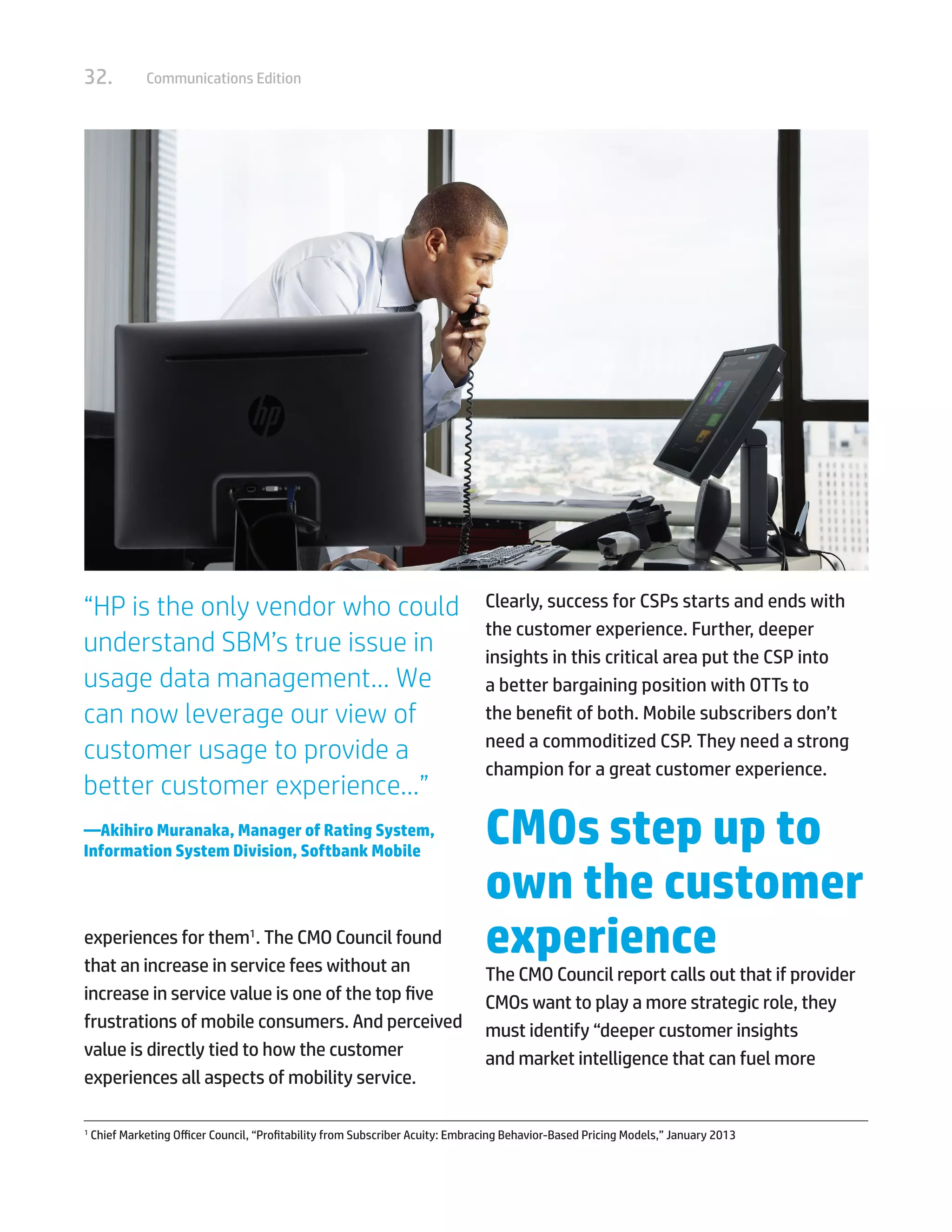 32. Communications Edition
experiences for them1
. The CMO Council found
that an increase in service fees without an
increase in service value is one of the top five
frustrations of mobile consumers. And perceived
value is directly tied to how the customer
experiences all aspects of mobility service.
Clearly, success for CSPs starts and ends with
the customer experience. Further, deeper
insights in this critical area put the CSP into
a better bargaining position with OTTs to
the benefit of both. Mobile subscribers don’t
need a commoditized CSP. They need a strong
champion for a great customer experience.
CMOs step up to
own the customer
experience
The CMO Council report calls out that if provider
CMOs want to play a more strategic role, they
must identify “deeper customer insights
and market intelligence that can fuel more
1	
Chief Marketing Officer Council, “Profitability from Subscriber Acuity: Embracing Behavior-Based Pricing Models,” January 2013
“HP is the only vendor who could
understand SBM’s true issue in
usage data management… We
can now leverage our view of
customer usage to provide a
better customer experience…”
—Akihiro Muranaka, Manager of Rating System,
Information System Division, Softbank Mobile
 