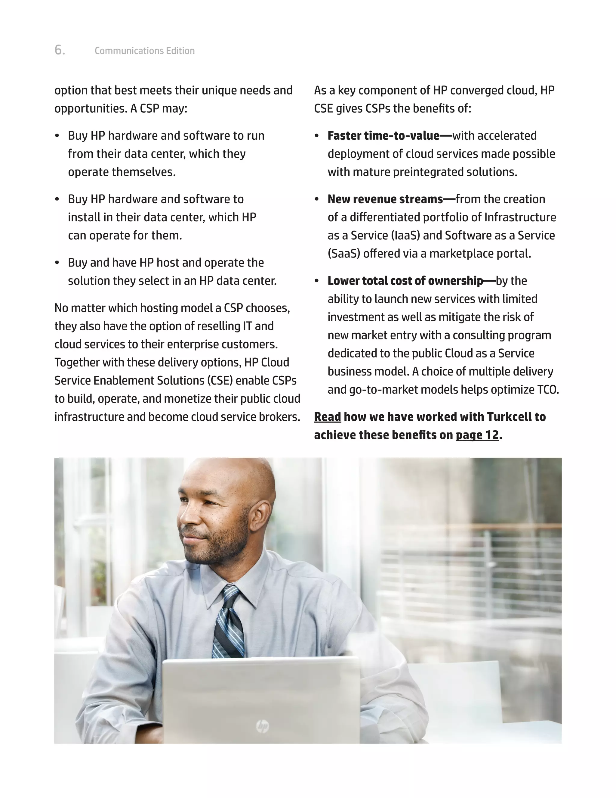 6. Communications Edition
option that best meets their unique needs and
opportunities. A CSP may:
•	 Buy HP hardware and software to run
from their data center, which they
operate themselves.
•	 Buy HP hardware and software to
install in their data center, which HP
can operate for them.
•	 Buy and have HP host and operate the
solution they select in an HP data center.
No matter which hosting model a CSP chooses,
they also have the option of reselling IT and
cloud services to their enterprise customers.
Together with these delivery options, HP Cloud
Service Enablement Solutions (CSE) enable CSPs
to build, operate, and monetize their public cloud
infrastructure and become cloud service brokers.
As a key component of HP converged cloud, HP
CSE gives CSPs the benefits of:
•	 Faster time-to-value—with accelerated
deployment of cloud services made possible
with mature preintegrated solutions.
•	 New revenue streams—from the creation
of a differentiated portfolio of Infrastructure
as a Service (IaaS) and Software as a Service
(SaaS) offered via a marketplace portal.
•	 Lower total cost of ownership—by the
ability to launch new services with limited
investment as well as mitigate the risk of
new market entry with a consulting program
dedicated to the public Cloud as a Service
business model. A choice of multiple delivery
and go-to-market models helps optimize TCO.
Read how we have worked with Turkcell to
achieve these benefits on page 12.
 