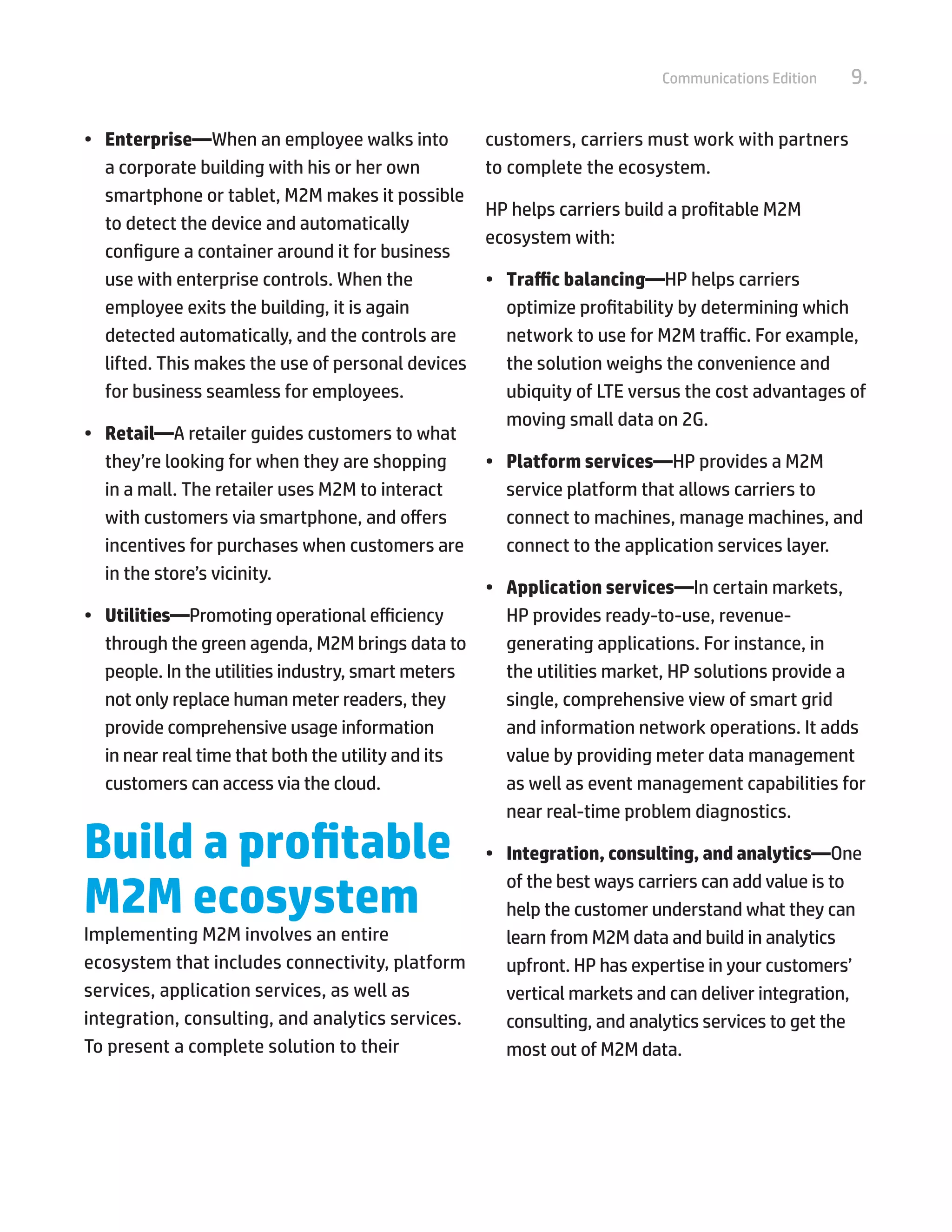 9.Communications Edition
•	 Enterprise—When an employee walks into
a corporate building with his or her own
smartphone or tablet, M2M makes it possible
to detect the device and automatically
configure a container around it for business
use with enterprise controls. When the
employee exits the building, it is again
detected automatically, and the controls are
lifted. This makes the use of personal devices
for business seamless for employees.
•	 Retail—A retailer guides customers to what
they’re looking for when they are shopping
in a mall. The retailer uses M2M to interact
with customers via smartphone, and offers
incentives for purchases when customers are
in the store’s vicinity.
•	 Utilities—Promoting operational efficiency
through the green agenda, M2M brings data to
people. In the utilities industry, smart meters
not only replace human meter readers, they
provide comprehensive usage information
in near real time that both the utility and its
customers can access via the cloud.
Build a profitable
M2M ecosystem
Implementing M2M involves an entire
ecosystem that includes connectivity, platform
services, application services, as well as
integration, consulting, and analytics services.
To present a complete solution to their
customers, carriers must work with partners
to complete the ecosystem.
HP helps carriers build a profitable M2M
ecosystem with:
•	 Traffic balancing—HP helps carriers
optimize profitability by determining which
network to use for M2M traffic. For example,
the solution weighs the convenience and
ubiquity of LTE versus the cost advantages of
moving small data on 2G.
•	 Platform services—HP provides a M2M
service platform that allows carriers to
connect to machines, manage machines, and
connect to the application services layer.
•	 Application services—In certain markets,
HP provides ready-to-use, revenue-
generating applications. For instance, in
the utilities market, HP solutions provide a
single, comprehensive view of smart grid
and information network operations. It adds
value by providing meter data management
as well as event management capabilities for
near real-time problem diagnostics.
•	 Integration, consulting, and analytics—One
of the best ways carriers can add value is to
help the customer understand what they can
learn from M2M data and build in analytics
upfront. HP has expertise in your customers’
vertical markets and can deliver integration,
consulting, and analytics services to get the
most out of M2M data.
 